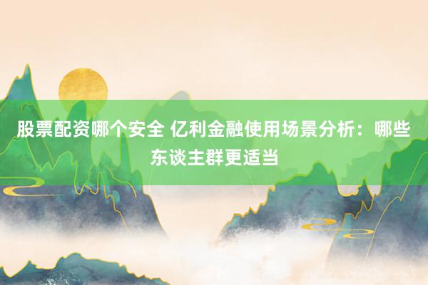 股票配资哪个安全 亿利金融使用场景分析：哪些东谈主群更适当