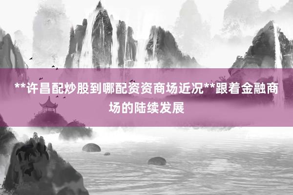**许昌配炒股到哪配资资商场近况**跟着金融商场的陆续发展