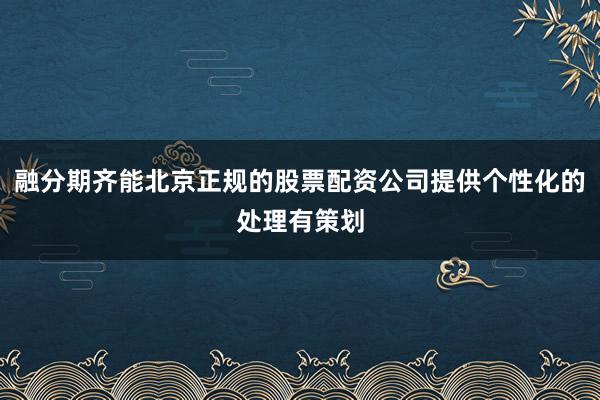 融分期齐能北京正规的股票配资公司提供个性化的处理有策划
