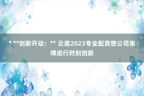 * **创新开动：** 云遐2023专业配资想公司束缚进行时刻创新