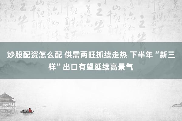 炒股配资怎么配 供需两旺抓续走热 下半年“新三样”出口有望延续高景气