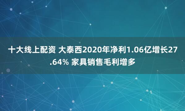 十大线上配资 大泰西2020年净利1.06亿增长27.64% 家具销售毛利增多