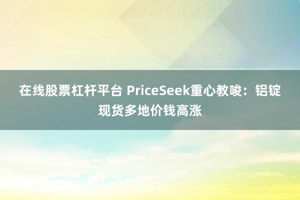 在线股票杠杆平台 PriceSeek重心教唆:铝锭现货多地价钱高涨