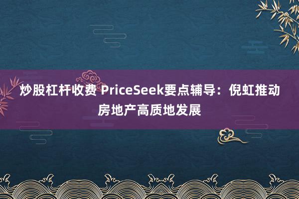 炒股杠杆收费 PriceSeek要点辅导:倪虹推动房地产高质地发展