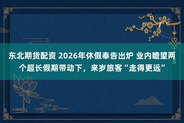 东北期货配资 2026年休假奉告出炉 业内瞻望两个超长假期带动下,来岁旅客“走得更远”