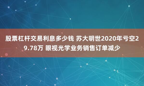 股票杠杆交易利息多少钱 苏大明世2020年亏空29.78万 眼视光学业务销售订单减少