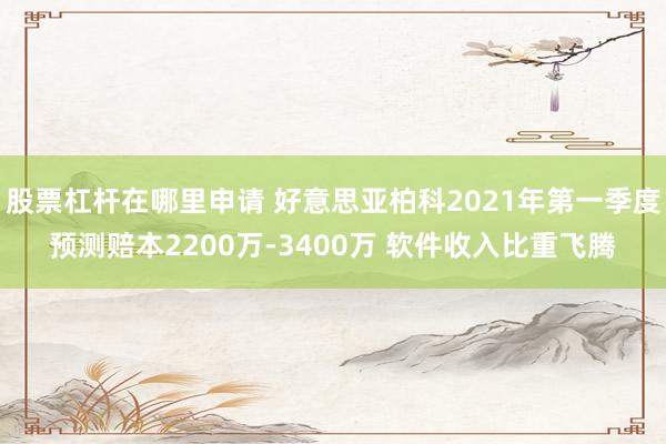 股票杠杆在哪里申请 好意思亚柏科2021年第一季度预测赔本2200万-3400万 软件收入比重飞腾