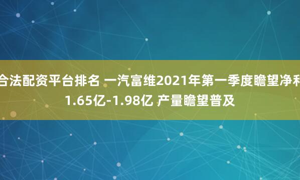 合法配资平台排名 一汽富维2021年第一季度瞻望净利1.65亿-1.98亿 产量瞻望普及