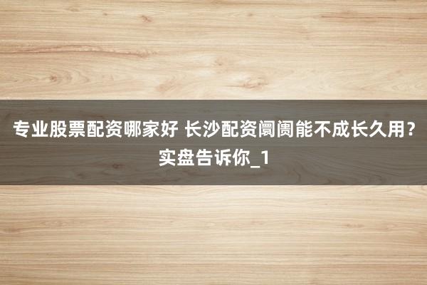 专业股票配资哪家好 长沙配资阛阓能不成长久用?实盘告诉你_1