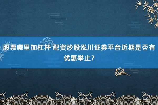 股票哪里加杠杆 配资炒股泓川证券平台近期是否有优惠举止?