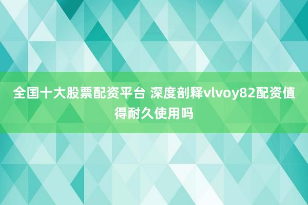 全国十大股票配资平台 深度剖释vlvoy82配资值得耐久使用吗