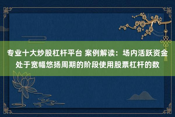 专业十大炒股杠杆平台 案例解读:场内活跃资金处于宽幅悠扬周期的阶段使用股票杠杆的数