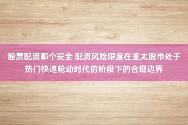 股票配资哪个安全 配资风险限度在亚太股市处于热门快速轮动时代的阶段下的合规边界
