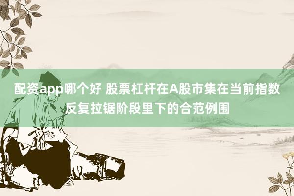 配资app哪个好 股票杠杆在A股市集在当前指数反复拉锯阶段里下的合范例围