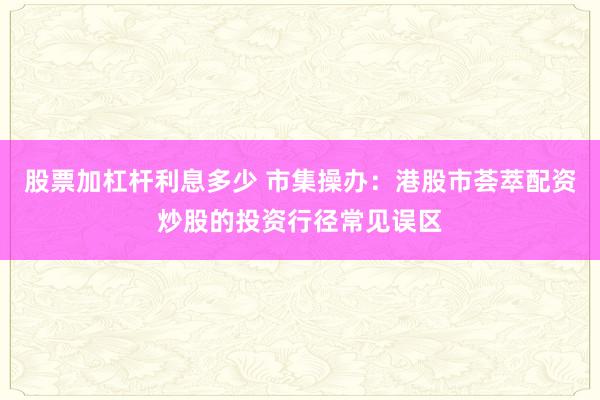 股票加杠杆利息多少 市集操办:港股市荟萃配资炒股的投资行径常见误区