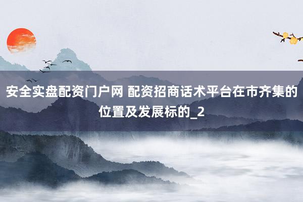 安全实盘配资门户网 配资招商话术平台在市齐集的位置及发展标的_2