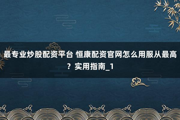 最专业炒股配资平台 恒康配资官网怎么用服从最高？实用指南_1
