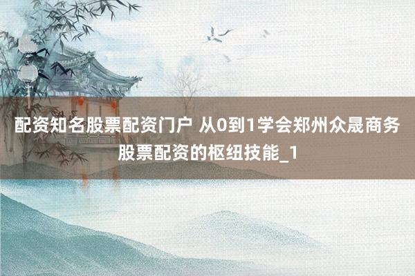 配资知名股票配资门户 从0到1学会郑州众晟商务股票配资的枢纽技能_1
